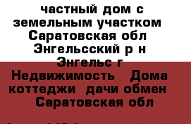 частный дом с земельным участком - Саратовская обл., Энгельсский р-н, Энгельс г. Недвижимость » Дома, коттеджи, дачи обмен   . Саратовская обл.